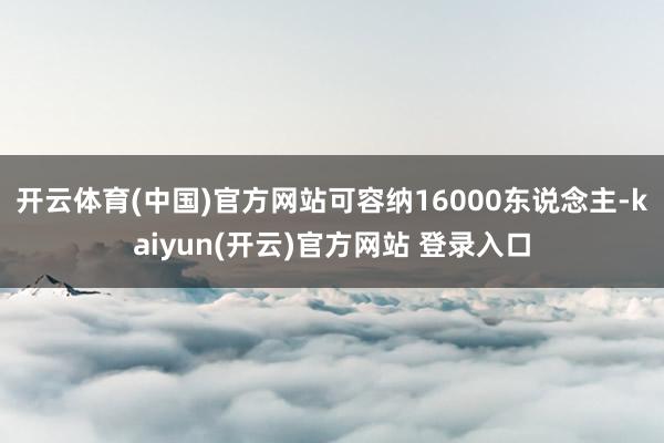 开云体育(中国)官方网站可容纳16000东说念主-kaiyun(开云)官方网站 登录入口