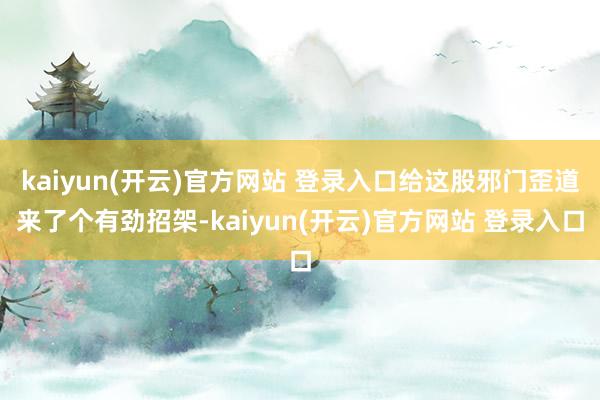 kaiyun(开云)官方网站 登录入口给这股邪门歪道来了个有劲招架-kaiyun(开云)官方网站 登录入口