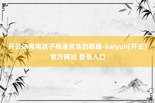开云体育用孩子相通灵活的眼睛-kaiyun(开云)官方网站 登录入口