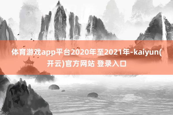 体育游戏app平台2020年至2021年-kaiyun(开云)官方网站 登录入口