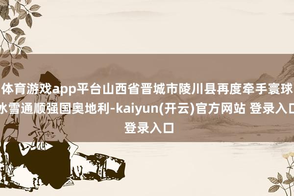 体育游戏app平台山西省晋城市陵川县再度牵手寰球冰雪通顺强国奥地利-kaiyun(开云)官方网站 登录入口