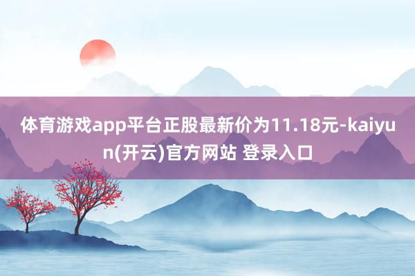 体育游戏app平台正股最新价为11.18元-kaiyun(开云)官方网站 登录入口