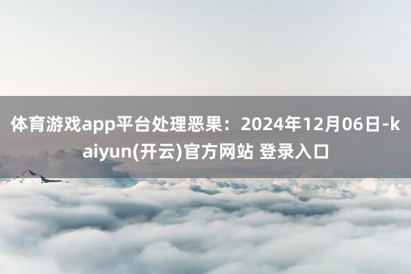 体育游戏app平台处理恶果:2024年12月06日-kaiyun(开云)官方网站 登录入口
