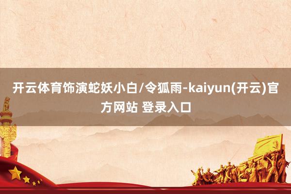 开云体育饰演蛇妖小白/令狐雨-kaiyun(开云)官方网站 登录入口