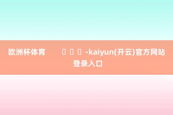欧洲杯体育        			-kaiyun(开云)官方网站 登录入口