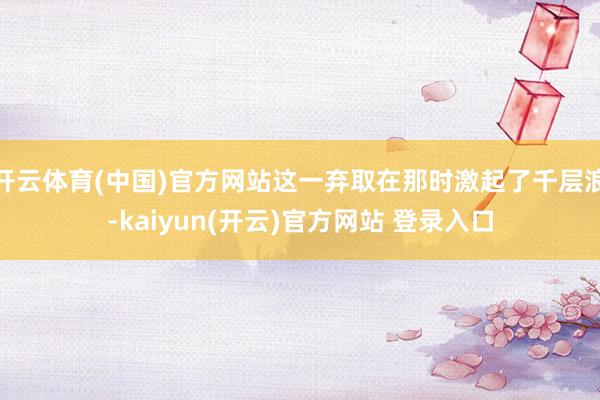 开云体育(中国)官方网站这一弃取在那时激起了千层浪-kaiyun(开云)官方网站 登录入口