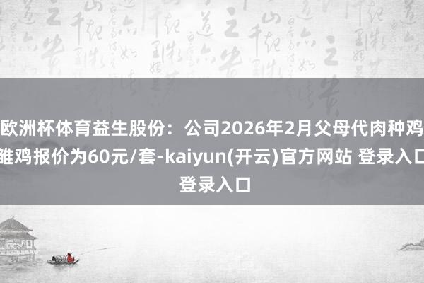 欧洲杯体育益生股份：公司2026年2月父母代肉种鸡雏鸡报价为60元/套-kaiyun(开云)官方网站 登录入口