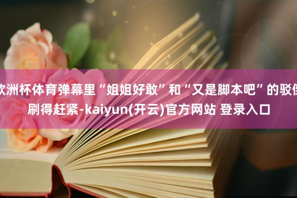 欧洲杯体育弹幕里“姐姐好敢”和“又是脚本吧”的驳倒刷得赶紧-kaiyun(开云)官方网站 登录入口