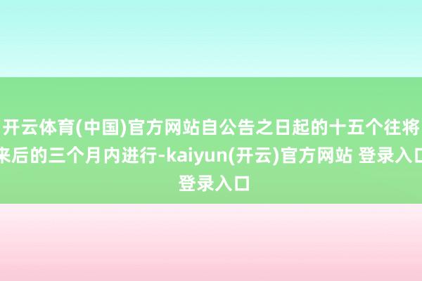 开云体育(中国)官方网站自公告之日起的十五个往将来后的三个月内进行-kaiyun(开云)官方网站 登录入口