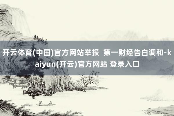开云体育(中国)官方网站举报  第一财经告白调和-kaiyun(开云)官方网站 登录入口