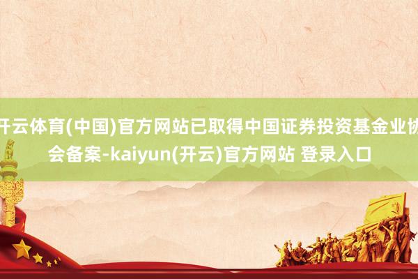 开云体育(中国)官方网站已取得中国证券投资基金业协会备案-kaiyun(开云)官方网站 登录入口