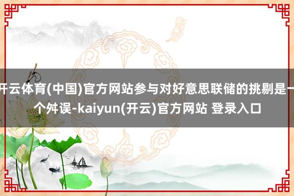 开云体育(中国)官方网站参与对好意思联储的挑剔是一个舛误-kaiyun(开云)官方网站 登录入口