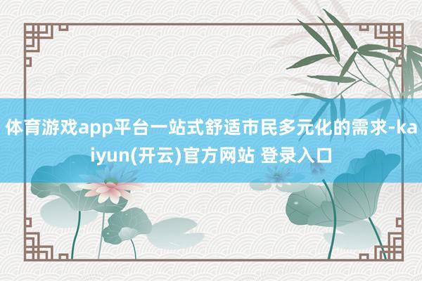 体育游戏app平台一站式舒适市民多元化的需求-kaiyun(开云)官方网站 登录入口