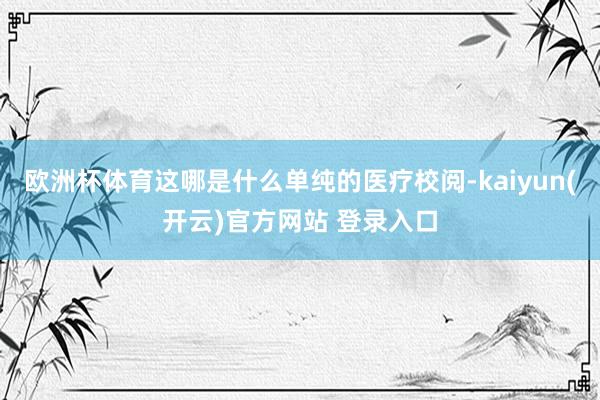 欧洲杯体育这哪是什么单纯的医疗校阅-kaiyun(开云)官方网站 登录入口