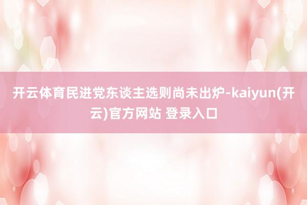 开云体育民进党东谈主选则尚未出炉-kaiyun(开云)官方网站 登录入口