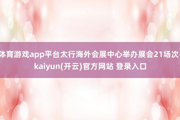 体育游戏app平台太行海外会展中心举办展会21场次-kaiyun(开云)官方网站 登录入口