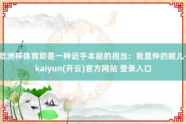 欧洲杯体育即是一种近乎本能的担当：我昆仲的妮儿-kaiyun(开云)官方网站 登录入口