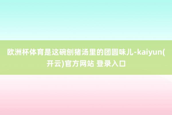 欧洲杯体育是这碗刨猪汤里的团圆味儿-kaiyun(开云)官方网站 登录入口