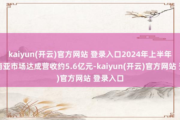 kaiyun(开云)官方网站 登录入口2024年上半年其在东南亚市场达成营收约5.6亿元-kaiyun(开云)官方网站 登录入口