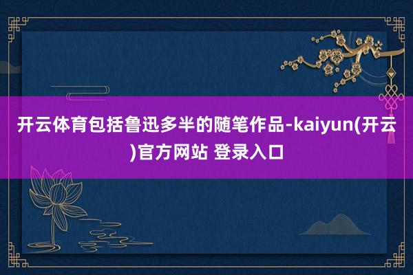 开云体育包括鲁迅多半的随笔作品-kaiyun(开云)官方网站 登录入口