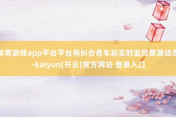 体育游戏app平台平台将纠合各车站实时监控票源动态-kaiyun(开云)官方网站 登录入口
