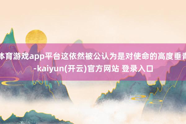 体育游戏app平台这依然被公认为是对使命的高度垂青-kaiyun(开云)官方网站 登录入口