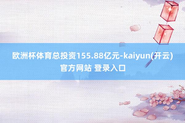 欧洲杯体育总投资155.88亿元-kaiyun(开云)官方网站 登录入口