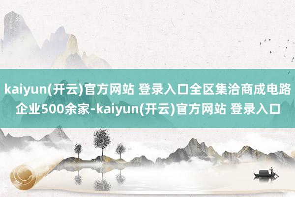kaiyun(开云)官方网站 登录入口全区集洽商成电路企业500余家-kaiyun(开云)官方网站 登录入口