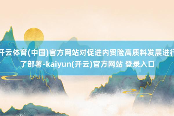 开云体育(中国)官方网站对促进内贸险高质料发展进行了部署-kaiyun(开云)官方网站 登录入口