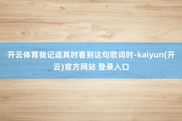 开云体育我记适其时看到这句歌词时-kaiyun(开云)官方网站 登录入口