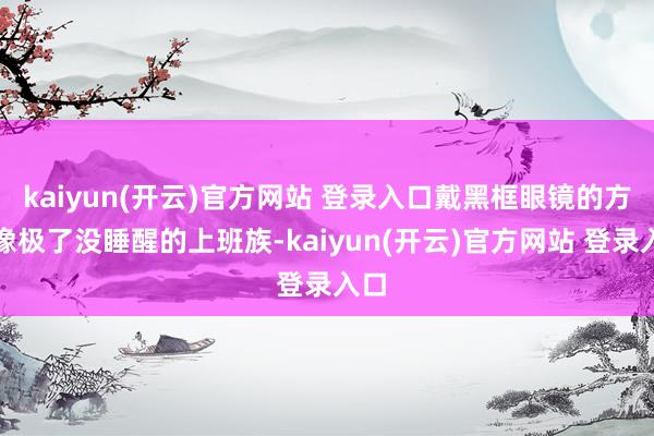 kaiyun(开云)官方网站 登录入口戴黑框眼镜的方式像极了没睡醒的上班族-kaiyun(开云)官方网站 登录入口
