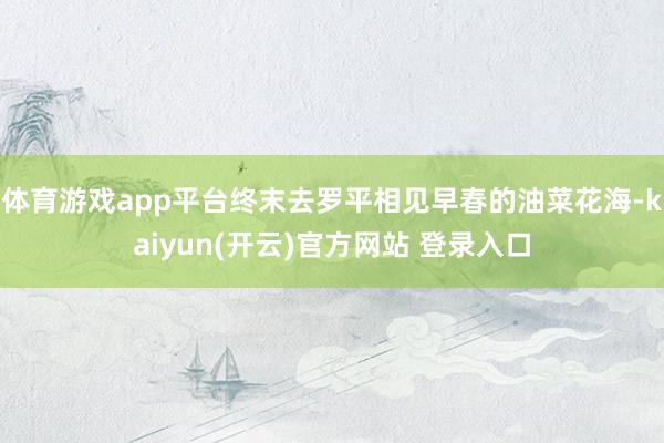 体育游戏app平台终末去罗平相见早春的油菜花海-kaiyun(开云)官方网站 登录入口