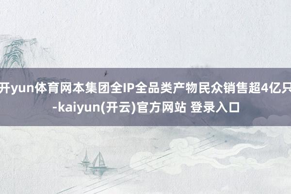 开yun体育网本集团全IP全品类产物民众销售超4亿只-kaiyun(开云)官方网站 登录入口