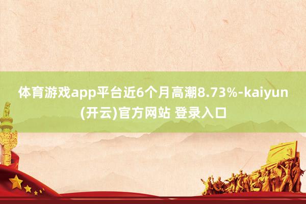 体育游戏app平台近6个月高潮8.73%-kaiyun(开云)官方网站 登录入口