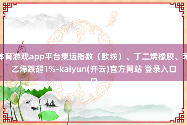 体育游戏app平台集运指数（欧线）、丁二烯橡胶、苯乙烯跌超1%-kaiyun(开云)官方网站 登录入口