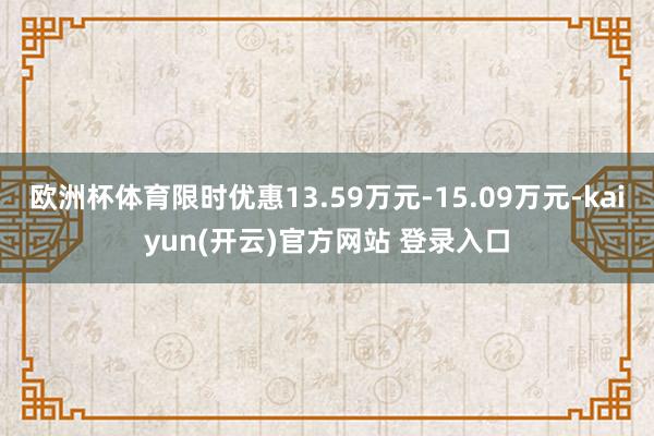 欧洲杯体育限时优惠13.59万元-15.09万元-kaiyun(开云)官方网站 登录入口