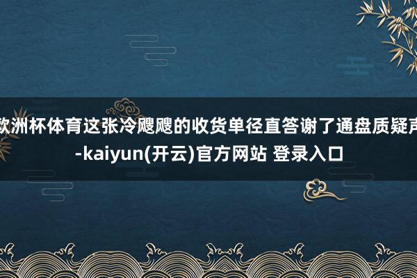 欧洲杯体育这张冷飕飕的收货单径直答谢了通盘质疑声-kaiyun(开云)官方网站 登录入口