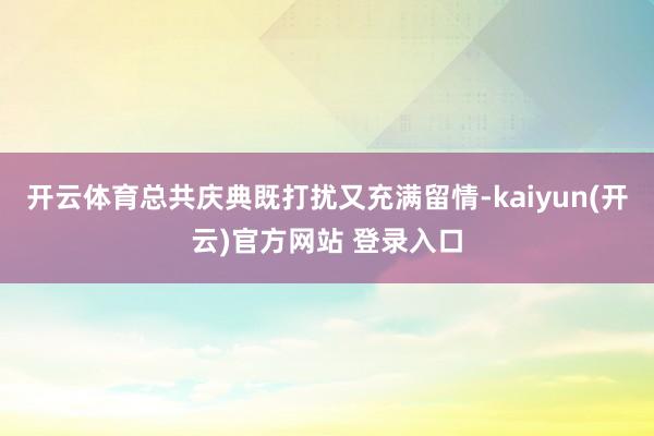 开云体育总共庆典既打扰又充满留情-kaiyun(开云)官方网站 登录入口