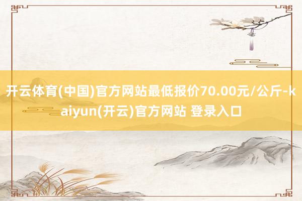 开云体育(中国)官方网站最低报价70.00元/公斤-kaiyun(开云)官方网站 登录入口