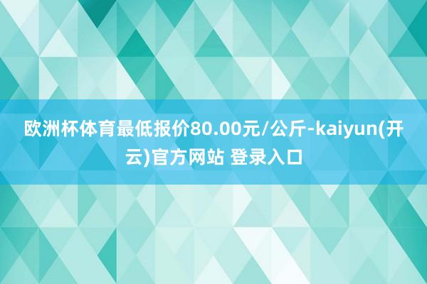 欧洲杯体育最低报价80.00元/公斤-kaiyun(开云)官方网站 登录入口
