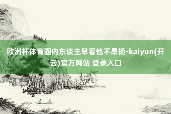 欧洲杯体育圈内东谈主早看他不昂扬-kaiyun(开云)官方网站 登录入口