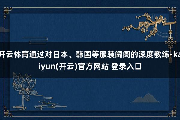 开云体育通过对日本、韩国等服装阛阓的深度教练-kaiyun(开云)官方网站 登录入口