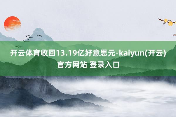 开云体育收回13.19亿好意思元-kaiyun(开云)官方网站 登录入口
