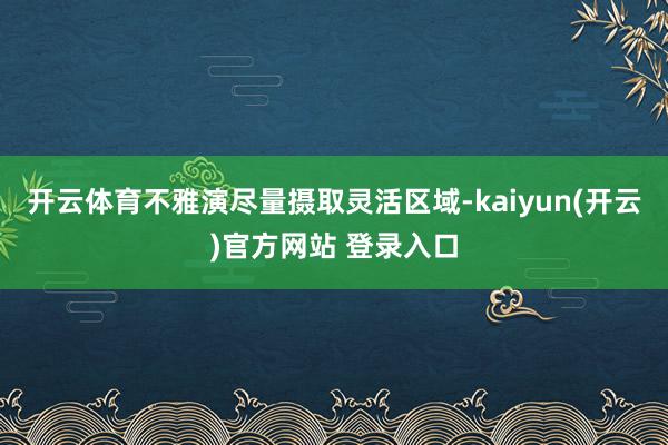 开云体育不雅演尽量摄取灵活区域-kaiyun(开云)官方网站 登录入口