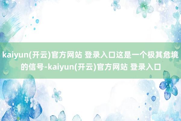 kaiyun(开云)官方网站 登录入口这是一个极其危境的信号-kaiyun(开云)官方网站 登录入口