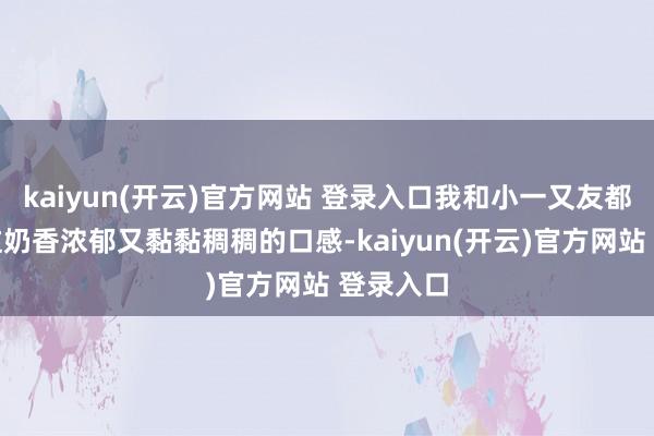 kaiyun(开云)官方网站 登录入口我和小一又友都超心爱这奶香浓郁又黏黏稠稠的口感-kaiyun(开云)官方网站 登录入口