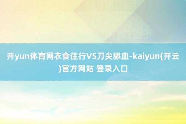 开yun体育网衣食住行VS刀尖舔血-kaiyun(开云)官方网站 登录入口