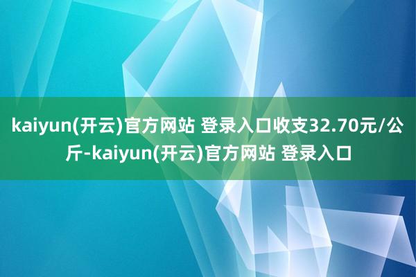 kaiyun(开云)官方网站 登录入口收支32.70元/公斤-kaiyun(开云)官方网站 登录入口