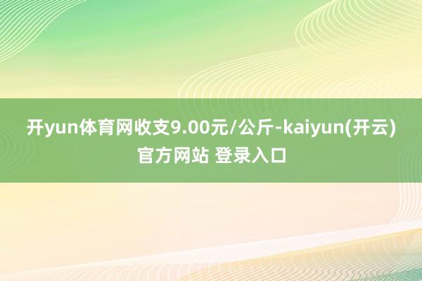 开yun体育网收支9.00元/公斤-kaiyun(开云)官方网站 登录入口