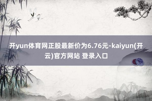 开yun体育网正股最新价为6.76元-kaiyun(开云)官方网站 登录入口